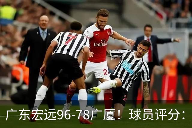 广东宏远96-78广厦！球员评分：3人满分，4人良好，2人不合格